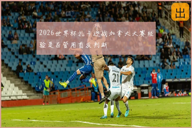 2026世界杯扎卡迎战加拿大大赛经验是否管用首发判断