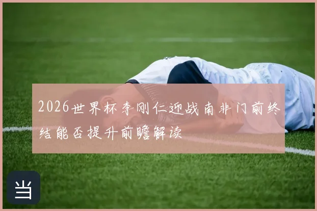 2026世界杯李刚仁迎战南非门前终结能否提升前瞻解读