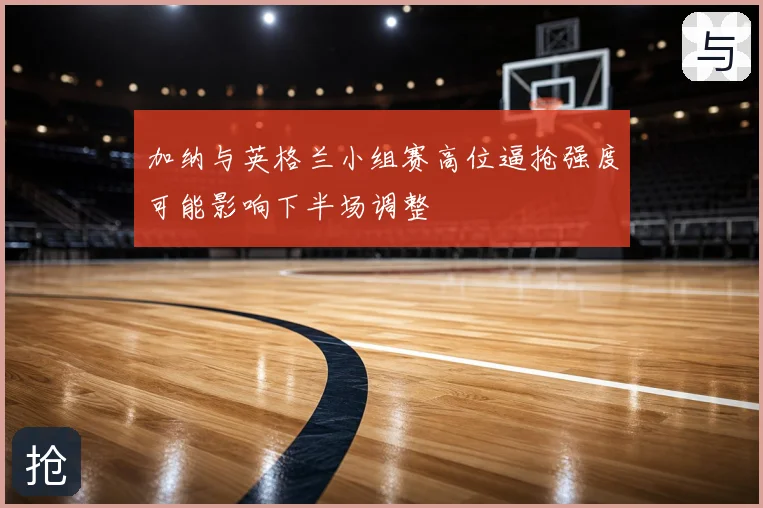加纳与英格兰小组赛高位逼抢强度可能影响下半场调整