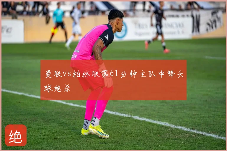 曼联vs柏林联第61分钟主队中锋头球绝杀